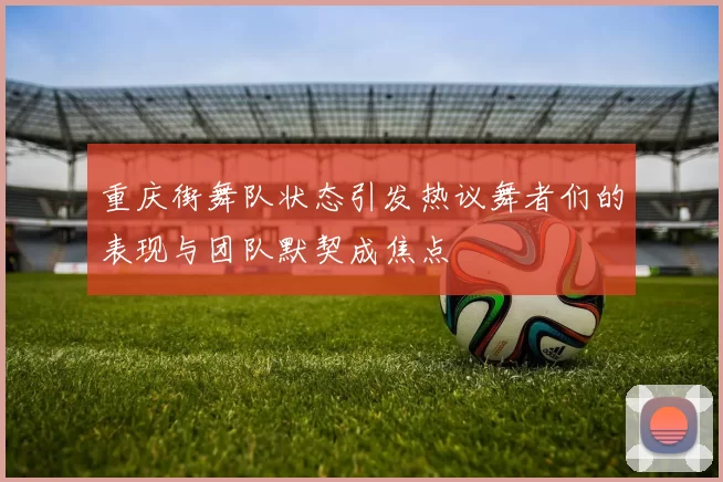 重庆街舞队状态引发热议舞者们的表现与团队默契成焦点