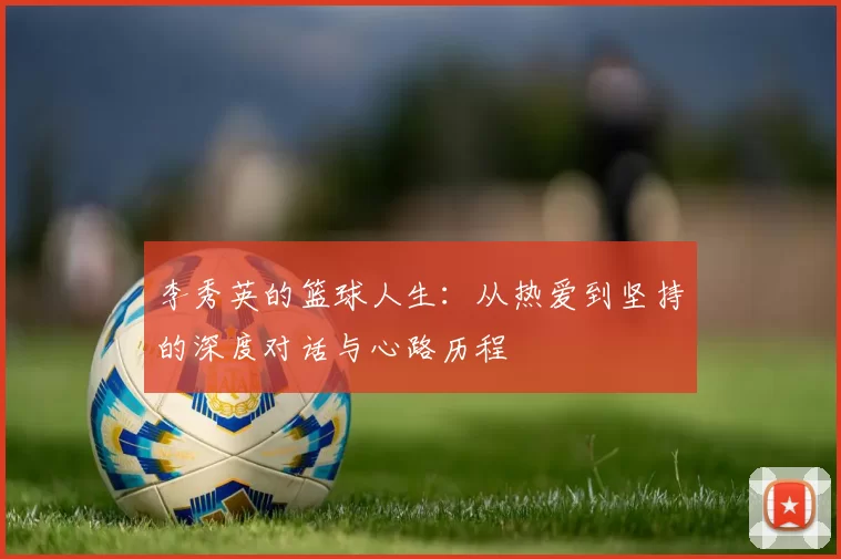 李秀英的篮球人生：从热爱到坚持的深度对话与心路历程