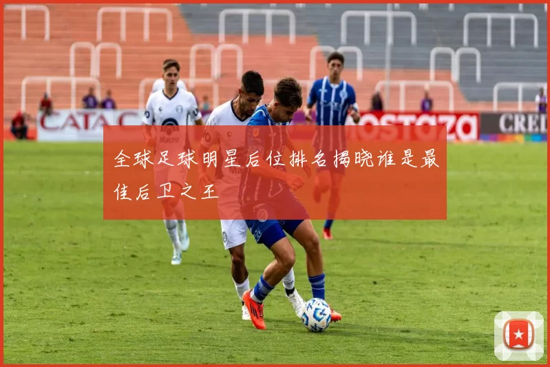 全球足球明星后位排名揭晓谁是最佳后卫之王