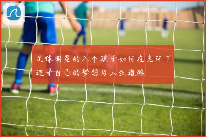 足球明星的八个孩子如何在光环下追寻自己的梦想与人生道路