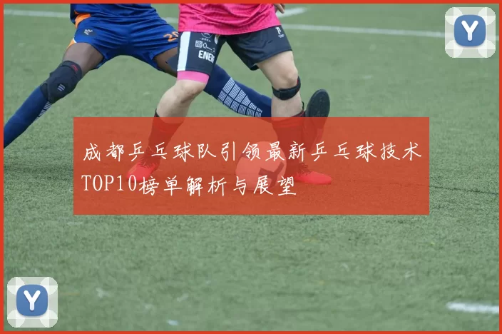 成都乒乓球队引领最新乒乓球技术TOP10榜单解析与展望