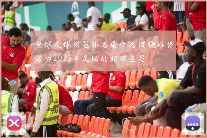 全球足球明星排名前十名揭晓谁将成为2023年足坛的超级巨星