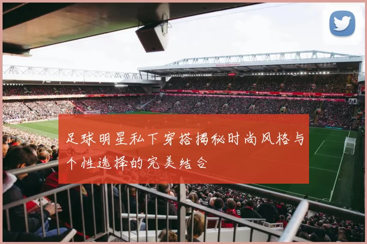 足球明星私下穿搭揭秘时尚风格与个性选择的完美结合
