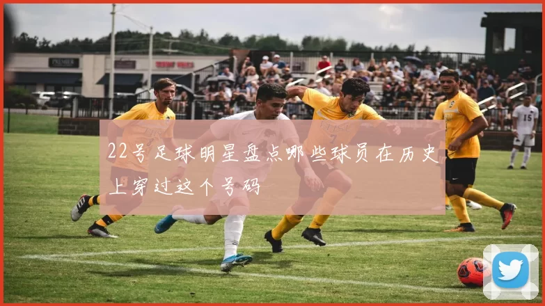 22号足球明星盘点哪些球员在历史上穿过这个号码