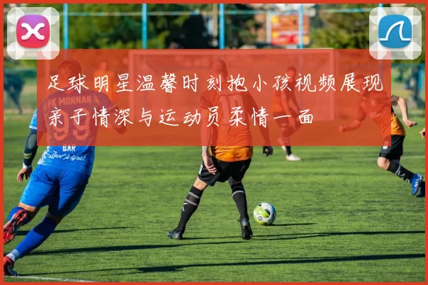 足球明星温馨时刻抱小孩视频展现亲子情深与运动员柔情一面