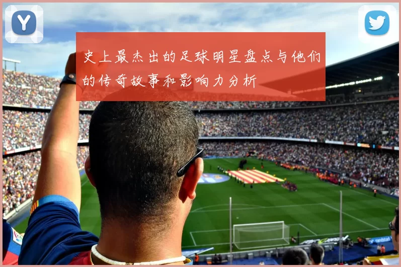 史上最杰出的足球明星盘点与他们的传奇故事和影响力分析
