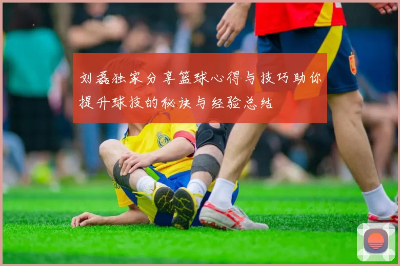 刘磊独家分享篮球心得与技巧助你提升球技的秘诀与经验总结