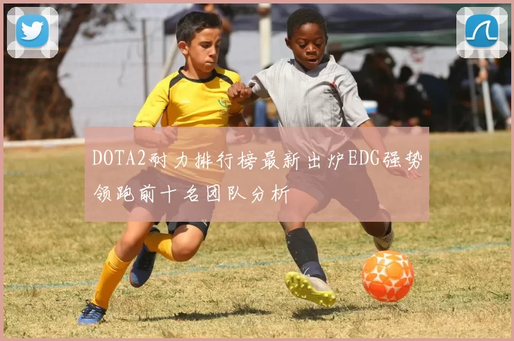 DOTA2耐力排行榜最新出炉EDG强势领跑前十名团队分析