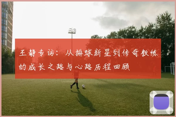 王静专访：从排球新星到传奇教练的成长之路与心路历程回顾