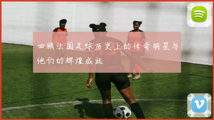 回顾法国足球历史上的传奇明星与他们的辉煌成就