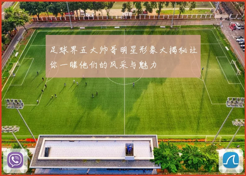足球界五大帅哥明星形象大揭秘让你一睹他们的风采与魅力