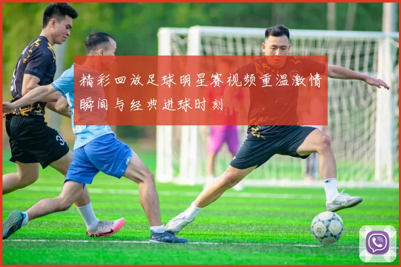 精彩回放足球明星赛视频重温激情瞬间与经典进球时刻