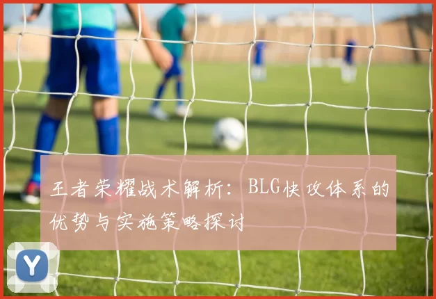 王者荣耀战术解析：BLG快攻体系的优势与实施策略探讨