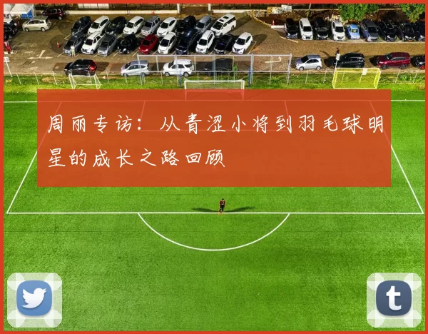 周丽专访：从青涩小将到羽毛球明星的成长之路回顾