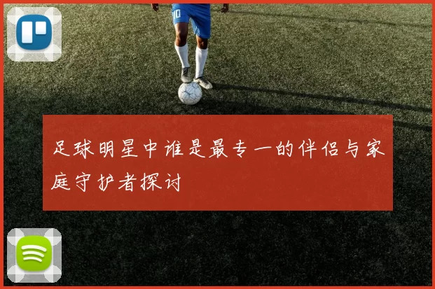 足球明星中谁是最专一的伴侣与家庭守护者探讨
