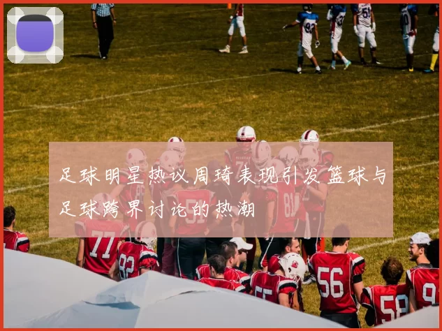 足球明星热议周琦表现引发篮球与足球跨界讨论的热潮