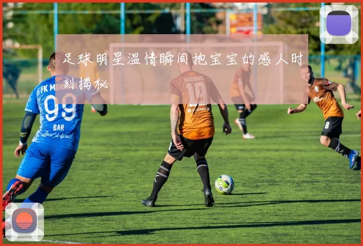 足球明星温情瞬间抱宝宝的感人时刻揭秘