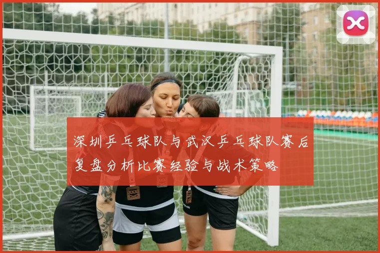 深圳乒乓球队与武汉乒乓球队赛后复盘分析比赛经验与战术策略