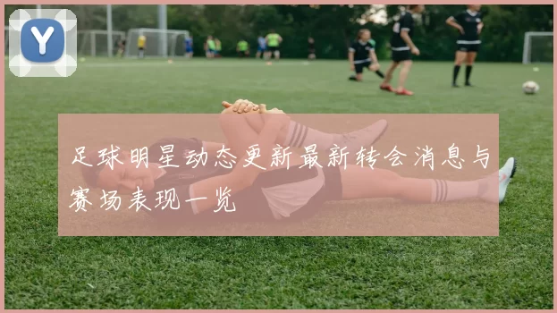 足球明星动态更新最新转会消息与赛场表现一览
