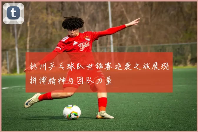 杭州乒乓球队世锦赛逆袭之旅展现拼搏精神与团队力量