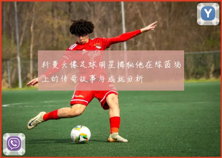 科曼头像足球明星揭秘他在绿茵场上的传奇故事与成就分析