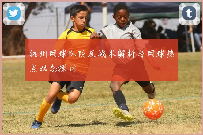 杭州网球队防反战术解析与网球热点动态探讨