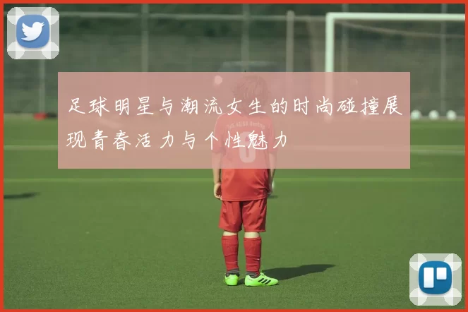 足球明星与潮流女生的时尚碰撞展现青春活力与个性魅力