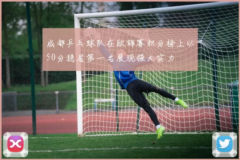 成都乒乓球队在欧锦赛积分榜上以50分稳居第一名展现强大实力