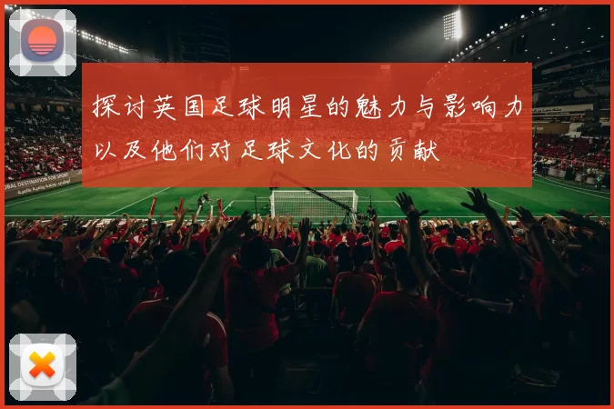 探讨英国足球明星的魅力与影响力以及他们对足球文化的贡献