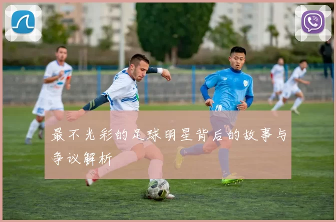 最不光彩的足球明星背后的故事与争议解析