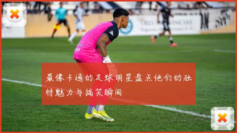 最像卡通的足球明星盘点他们的独特魅力与搞笑瞬间