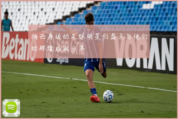 梅西身边的足球明星们盘点与他们的辉煌成就分享
