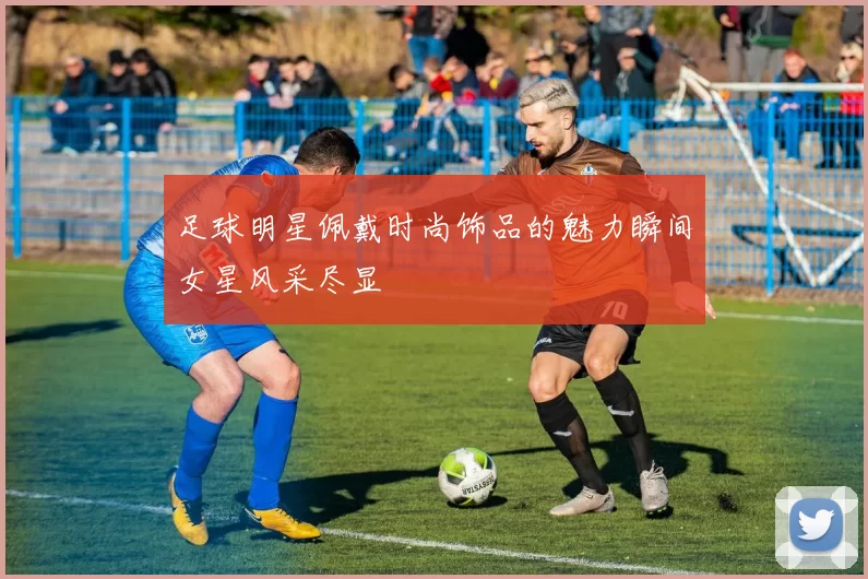 足球明星佩戴时尚饰品的魅力瞬间女星风采尽显