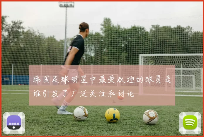 韩国足球明星中最受欢迎的球员是谁引发了广泛关注和讨论