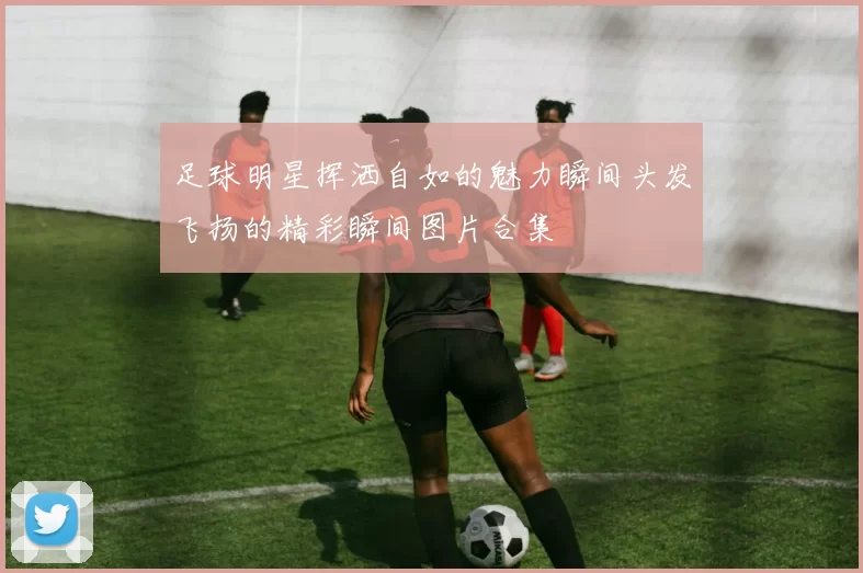 足球明星挥洒自如的魅力瞬间头发飞扬的精彩瞬间图片合集