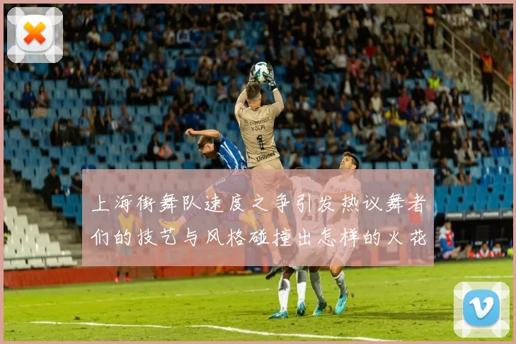 上海街舞队速度之争引发热议舞者们的技艺与风格碰撞出怎样的火花