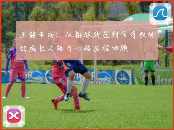 王静专访：从排球新星到传奇教练的成长之路与心路历程回顾