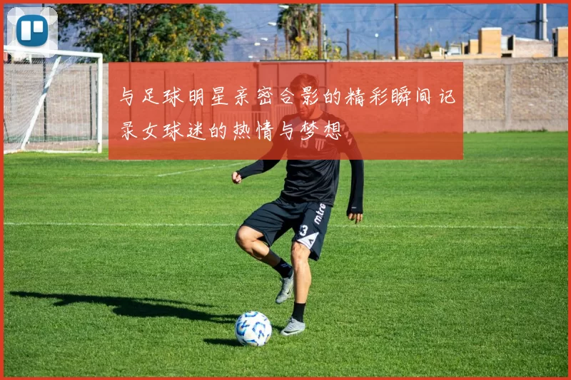 与足球明星亲密合影的精彩瞬间记录女球迷的热情与梦想