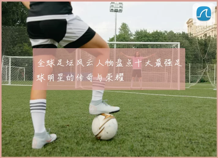 全球足坛风云人物盘点十大最强足球明星的传奇与荣耀