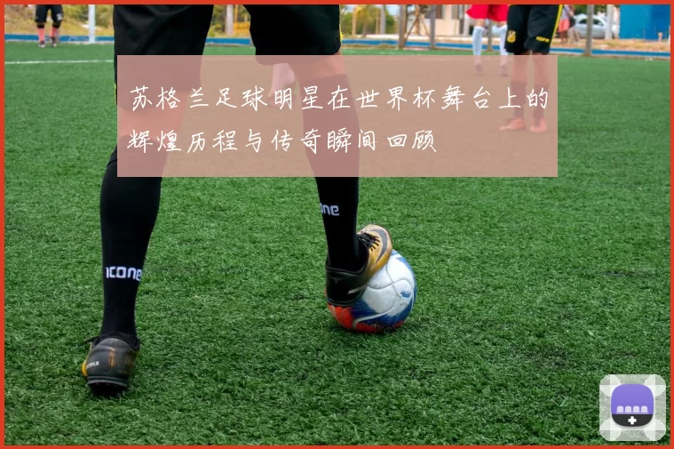 苏格兰足球明星在世界杯舞台上的辉煌历程与传奇瞬间回顾