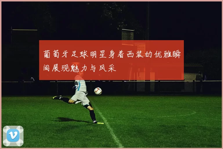 葡萄牙足球明星身着西装的优雅瞬间展现魅力与风采