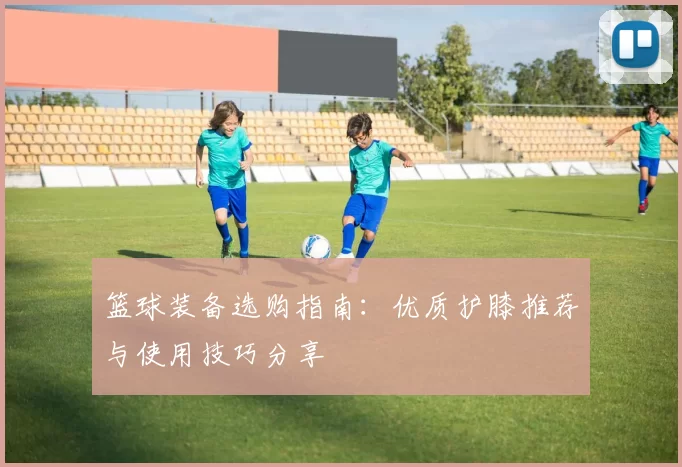 篮球装备选购指南：优质护膝推荐与使用技巧分享