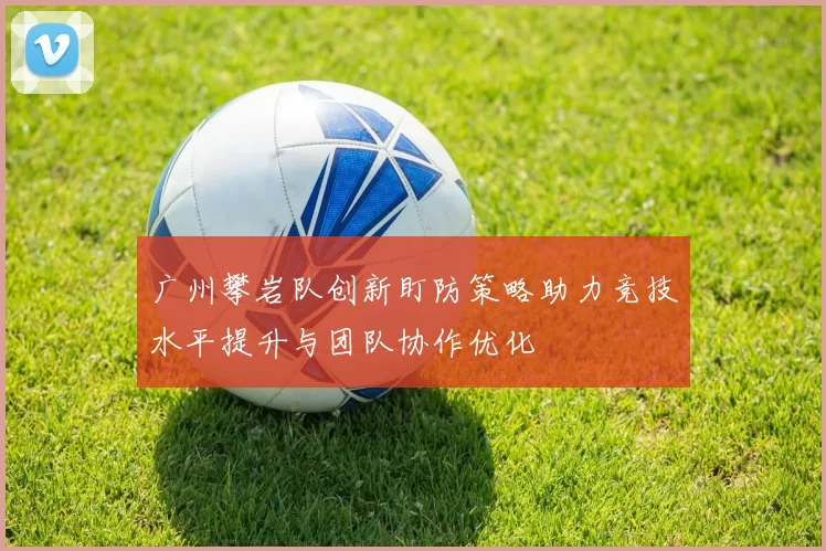 广州攀岩队创新盯防策略助力竞技水平提升与团队协作优化