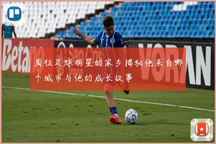 周征足球明星的家乡揭秘他来自哪个城市与他的成长故事
