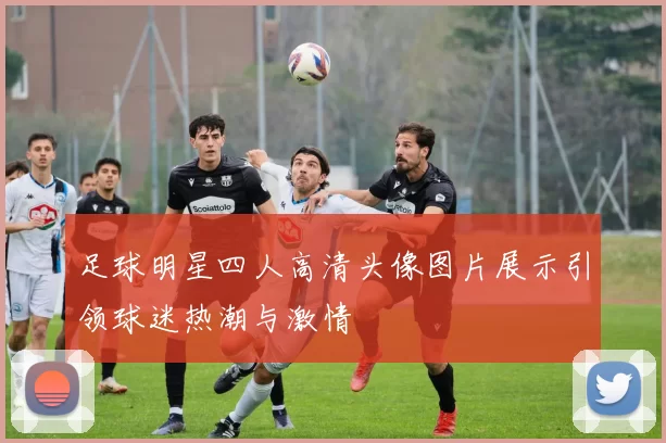 足球明星四人高清头像图片展示引领球迷热潮与激情