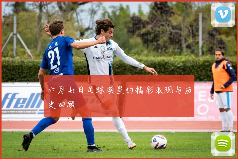 六月七日足球明星的精彩表现与历史回顾