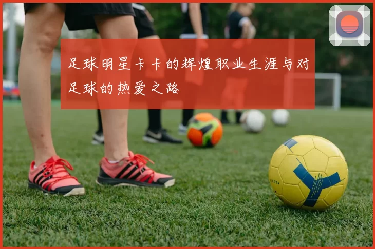 足球明星卡卡的辉煌职业生涯与对足球的热爱之路