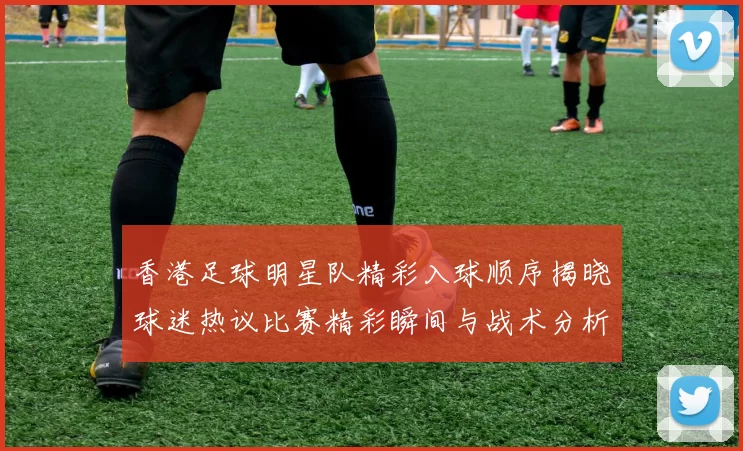 香港足球明星队精彩入球顺序揭晓球迷热议比赛精彩瞬间与战术分析
