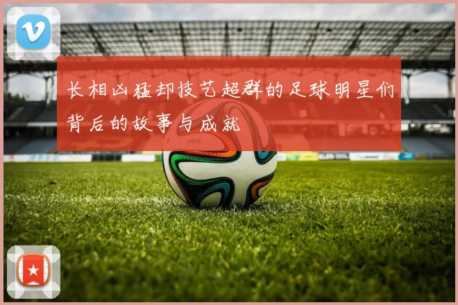 长相凶猛却技艺超群的足球明星们背后的故事与成就