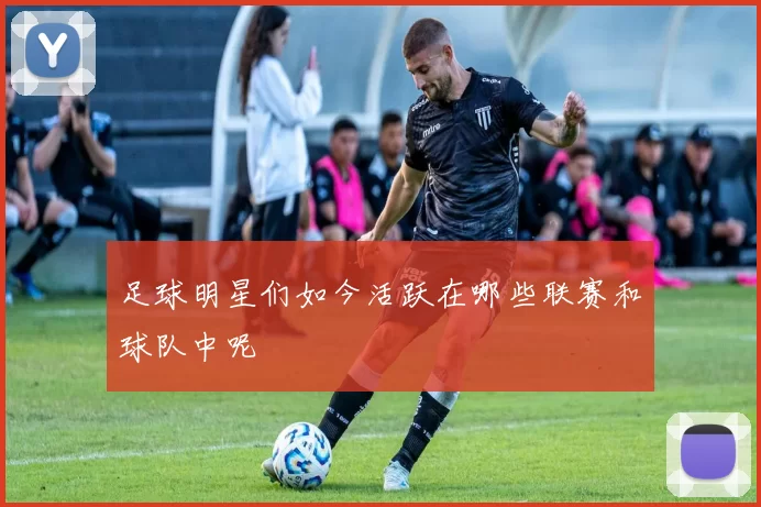 足球明星们如今活跃在哪些联赛和球队中呢